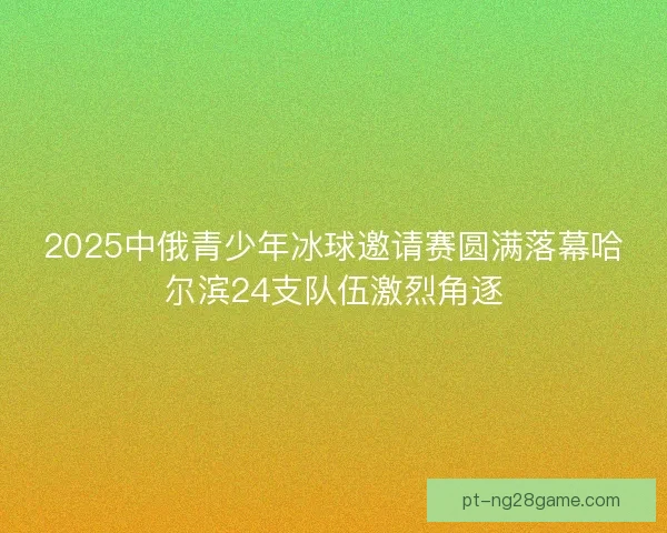 2025中俄青少年冰球邀请赛圆满落幕哈尔滨24支队伍激烈角逐
