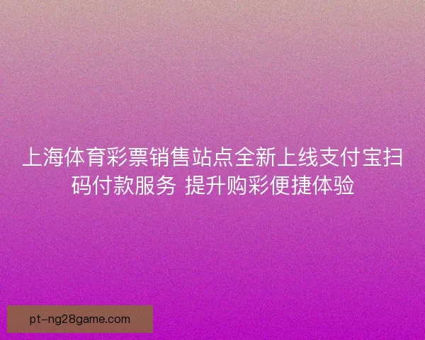 上海体育彩票销售站点全新上线支付宝扫码付款服务 提升购彩便捷体验