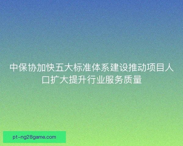中保协加快五大标准体系建设推动项目人口扩大提升行业服务质量
